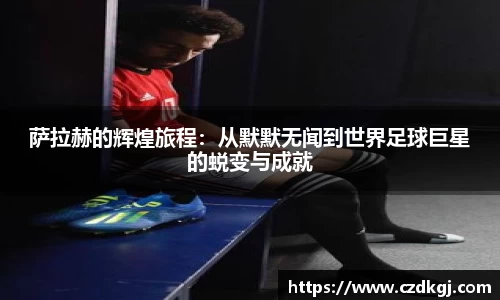 萨拉赫的辉煌旅程：从默默无闻到世界足球巨星的蜕变与成就