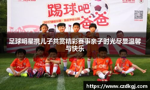 足球明星携儿子共赏精彩赛事亲子时光尽显温馨与快乐