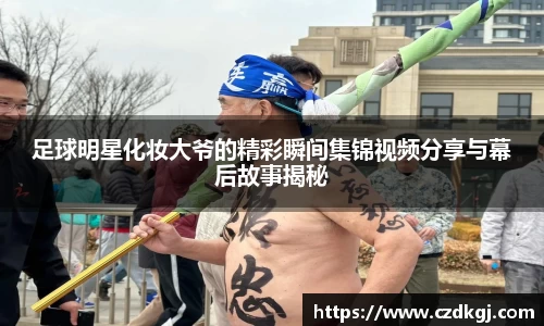 足球明星化妆大爷的精彩瞬间集锦视频分享与幕后故事揭秘