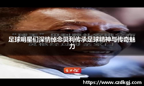 足球明星们深情悼念贝利传承足球精神与传奇魅力