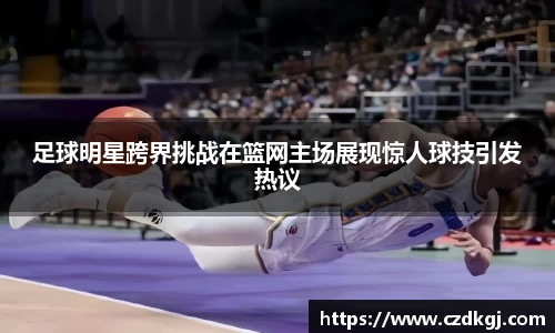 足球明星跨界挑战在篮网主场展现惊人球技引发热议